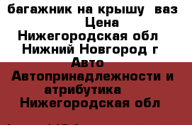 багажник на крышу  ваз 2110.11.12. › Цена ­ 1 000 - Нижегородская обл., Нижний Новгород г. Авто » Автопринадлежности и атрибутика   . Нижегородская обл.